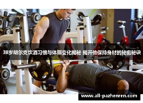 38岁胡尔克饮酒习惯与体脂变化揭秘 揭开他保持身材的秘密秘诀