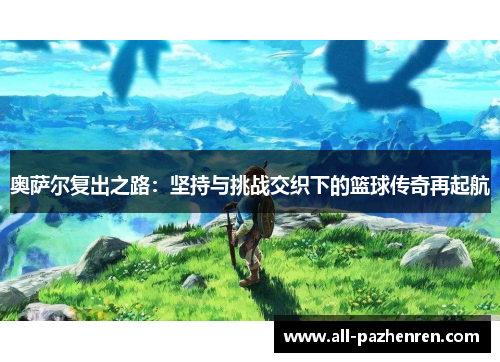 奥萨尔复出之路:坚持与挑战交织下的篮球传奇再起航 奥萨尔复出之路:坚持与挑战交织下的篮球传奇再起航