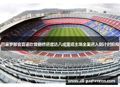 巴塞罗那官宣诺坎普翻修进度达八成重返主场全面进入倒计时阶段